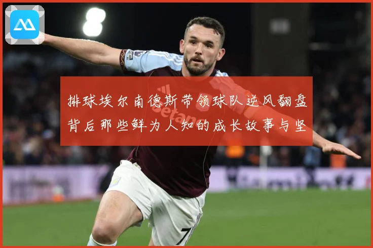 排球埃尔南德斯带领球队逆风翻盘背后那些鲜为人知的成长故事与坚持解析