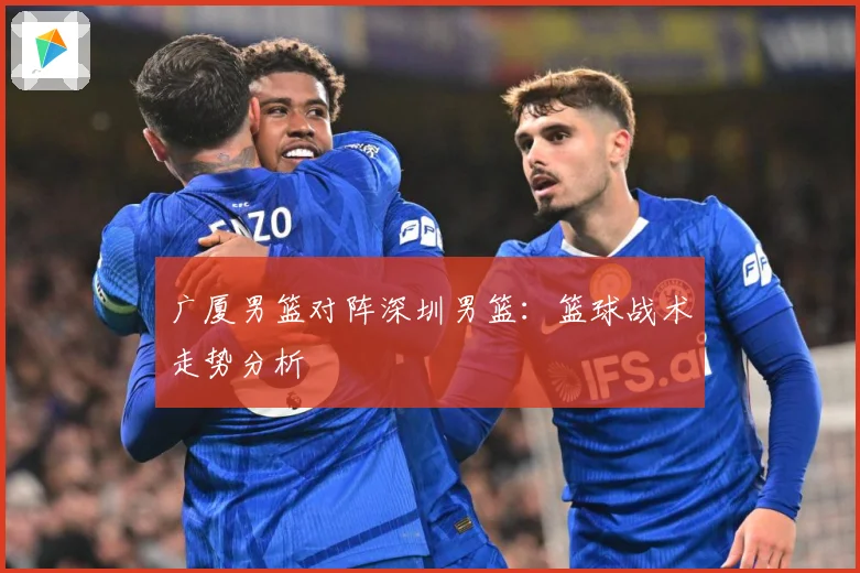 广厦男篮对阵深圳男篮：篮球战术走势分析