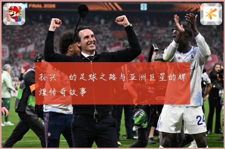 孙兴慜的足球之路与亚洲巨星的辉煌传奇故事