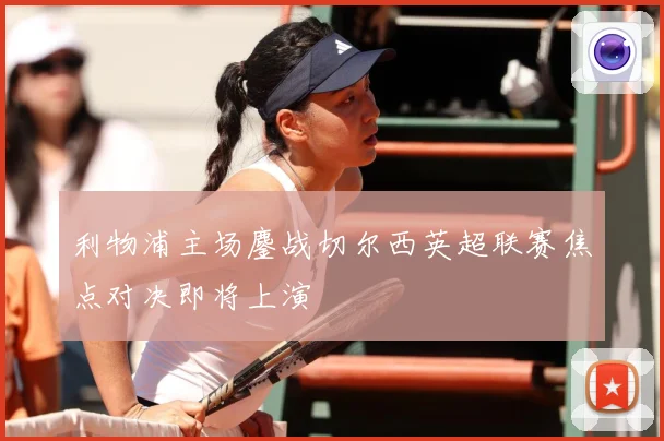 利物浦主场鏖战切尔西英超联赛焦点对决即将上演