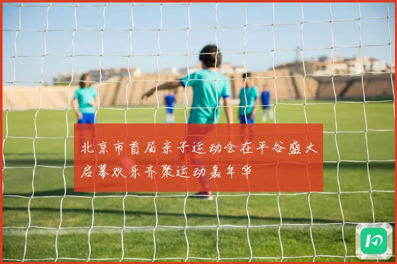 北京市首届亲子运动会在平谷盛大启幕欢乐齐聚运动嘉年华