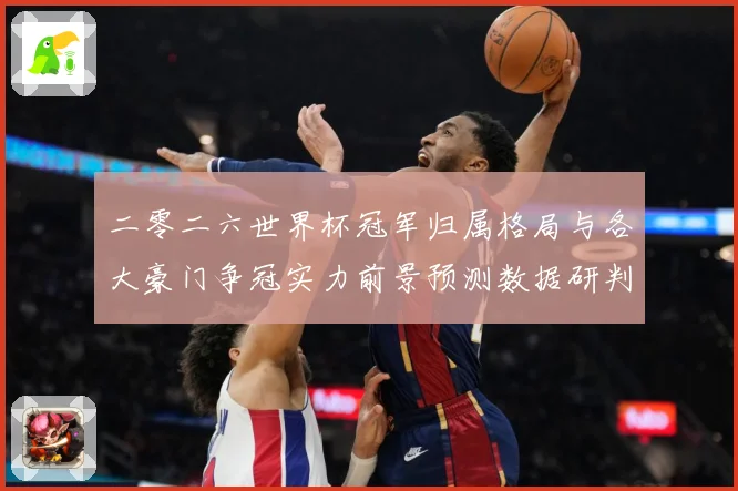 二零二六世界杯冠军归属格局与各大豪门争冠实力前景预测数据研判
