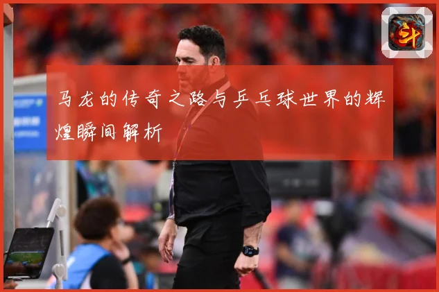 马龙的传奇之路与乒乓球世界的辉煌瞬间解析
