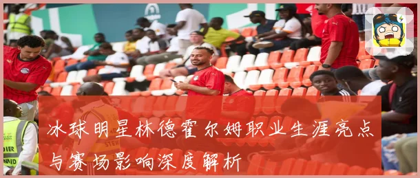 冰球明星林德霍尔姆职业生涯亮点与赛场影响深度解析