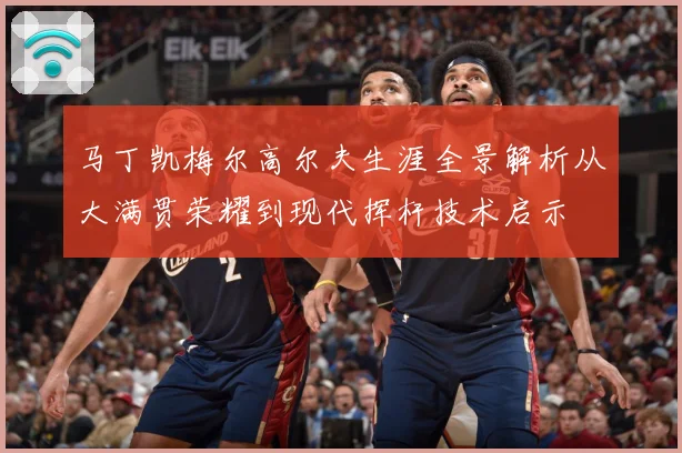 马丁凯梅尔高尔夫生涯全景解析从大满贯荣耀到现代挥杆技术启示