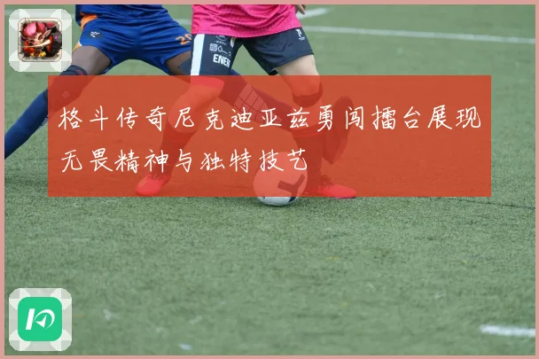 格斗传奇尼克迪亚兹勇闯擂台展现无畏精神与独特技艺