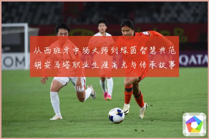从西班牙中场大师到绿茵智慧典范胡安马塔职业生涯高光与传承故事