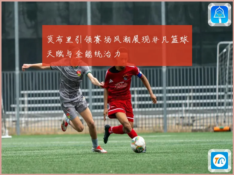 莫布里引领赛场风潮展现非凡篮球天赋与全能统治力