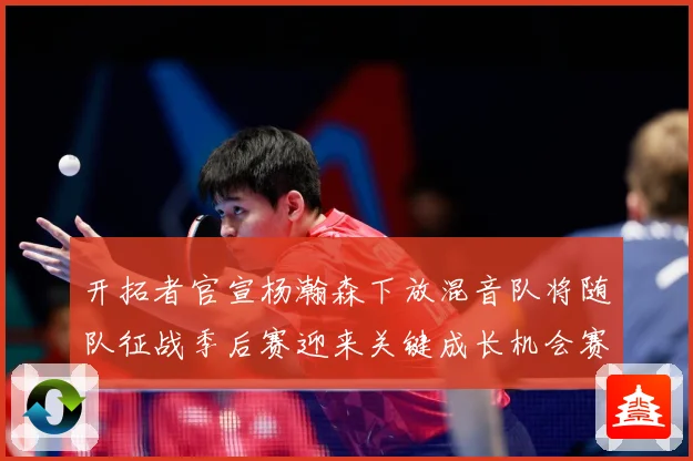 开拓者官宣杨瀚森下放混音队将随队征战季后赛迎来关键成长机会赛场复盘