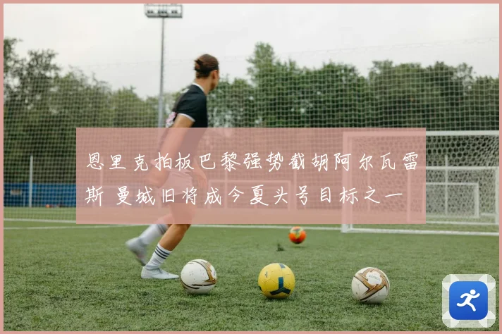 恩里克拍板巴黎强势截胡阿尔瓦雷斯 曼城旧将成今夏头号目标之一