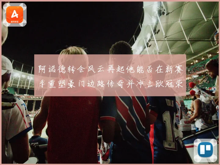 阿诺德转会风云再起他能否在新赛季重塑豪门边路传奇并冲击欧冠荣耀