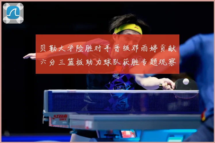 贝勒大学险胜对手晋级邓雨婷贡献六分三篮板助力球队获胜专题观察